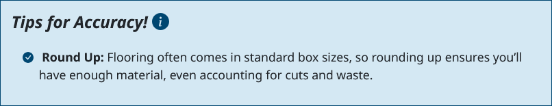 Round up. Flooring often comes in standard box sizes, so rounding up ensures you’ll have enough material, even accounting for cuts and waste.